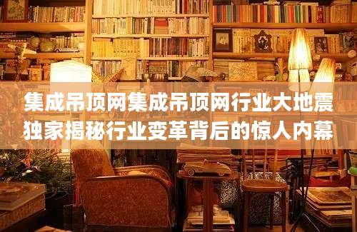 集成吊顶网集成吊顶网行业大地震独家揭秘行业变革背后的惊人内幕