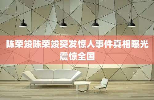 陈荣竣陈荣竣突发惊人事件真相曝光震惊全国