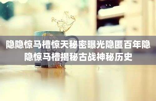 隐隐惊马槽惊天秘密曝光隐匿百年隐隐惊马槽揭秘古战神秘历史