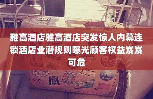 雅高酒店雅高酒店突发惊人内幕连锁酒店业潜规则曝光顾客权益岌岌可危