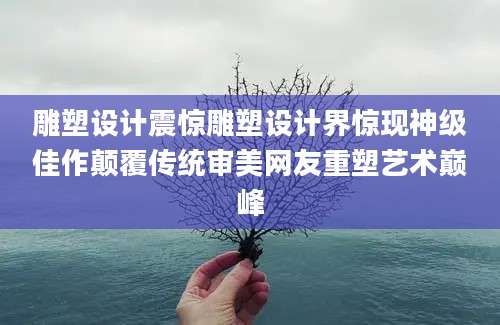 雕塑设计震惊雕塑设计界惊现神级佳作颠覆传统审美网友重塑艺术巅峰