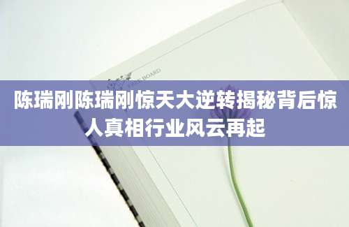 陈瑞刚陈瑞刚惊天大逆转揭秘背后惊人真相行业风云再起