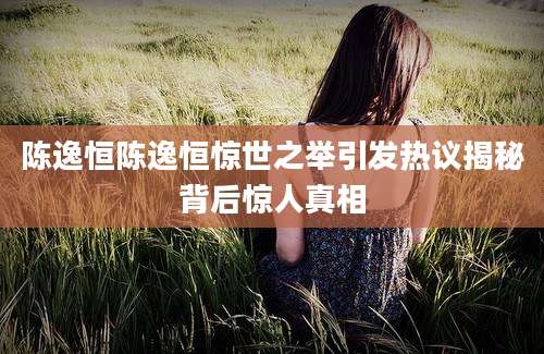 陈逸恒陈逸恒惊世之举引发热议揭秘背后惊人真相