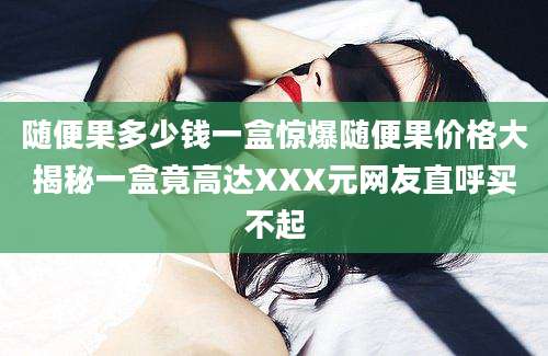 随便果多少钱一盒惊爆随便果价格大揭秘一盒竟高达XXX元网友直呼买不起
