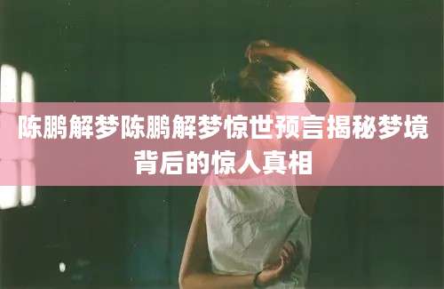 陈鹏解梦陈鹏解梦惊世预言揭秘梦境背后的惊人真相