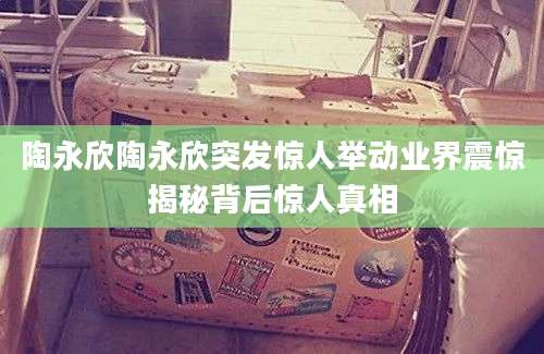 陶永欣陶永欣突发惊人举动业界震惊揭秘背后惊人真相