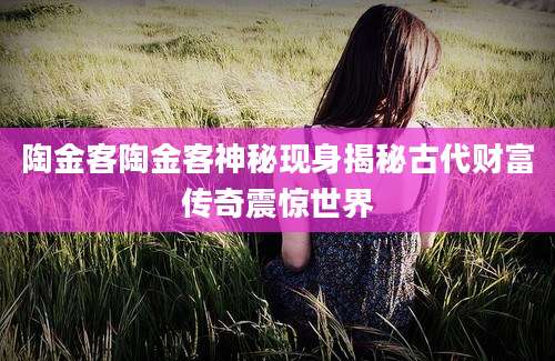 陶金客陶金客神秘现身揭秘古代财富传奇震惊世界