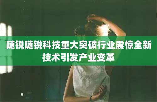 随锐随锐科技重大突破行业震惊全新技术引发产业变革
