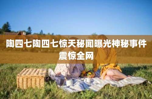 陶四七陶四七惊天秘闻曝光神秘事件震惊全网