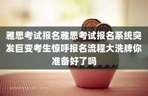 雅思考试报名雅思考试报名系统突发巨变考生惊呼报名流程大洗牌你准备好了吗