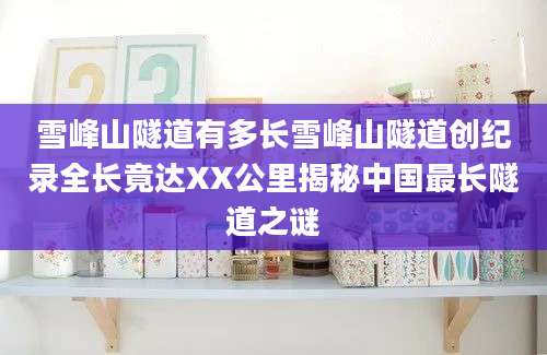 雪峰山隧道有多长雪峰山隧道创纪录全长竟达XX公里揭秘中国最长隧道之谜