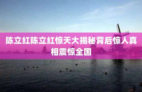 陈立红陈立红惊天大揭秘背后惊人真相震惊全国