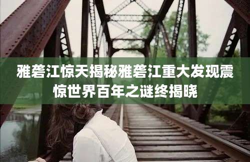 雅砻江惊天揭秘雅砻江重大发现震惊世界百年之谜终揭晓