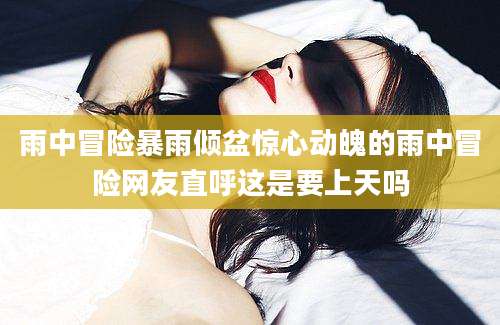 雨中冒险暴雨倾盆惊心动魄的雨中冒险网友直呼这是要上天吗