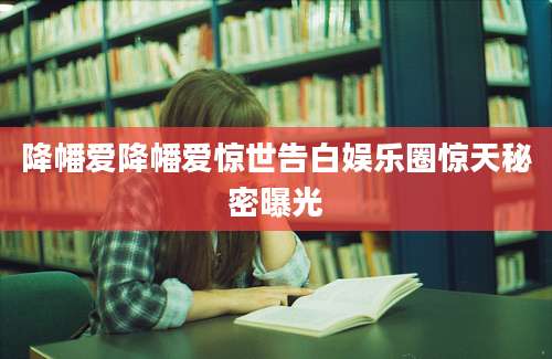降幡爱降幡爱惊世告白娱乐圈惊天秘密曝光