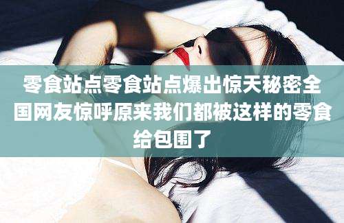零食站点零食站点爆出惊天秘密全国网友惊呼原来我们都被这样的零食给包围了