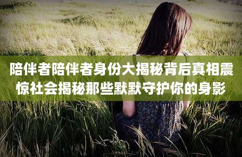 陪伴者陪伴者身份大揭秘背后真相震惊社会揭秘那些默默守护你的身影