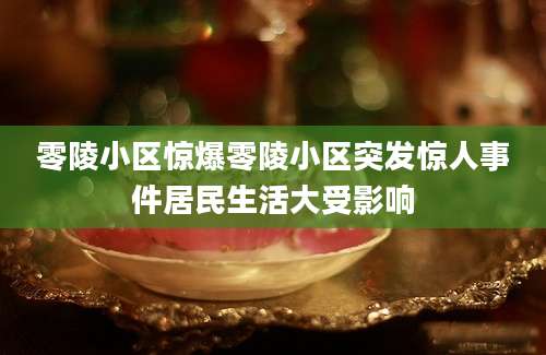 零陵小区惊爆零陵小区突发惊人事件居民生活大受影响