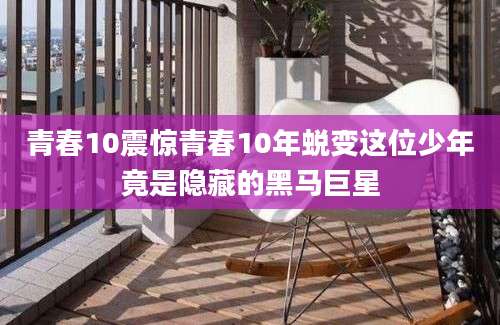 青春10震惊青春10年蜕变这位少年竟是隐藏的黑马巨星