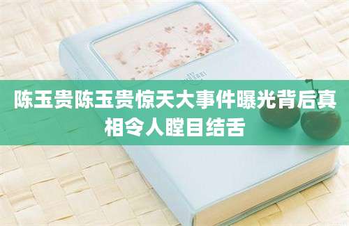 陈玉贵陈玉贵惊天大事件曝光背后真相令人瞠目结舌