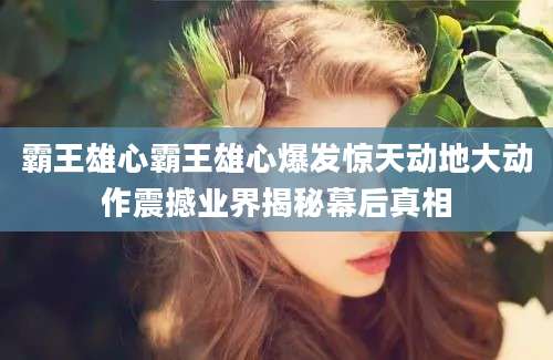 霸王雄心霸王雄心爆发惊天动地大动作震撼业界揭秘幕后真相