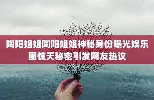 陶阳姐姐陶阳姐姐神秘身份曝光娱乐圈惊天秘密引发网友热议