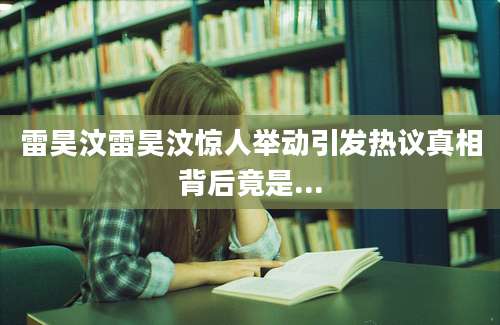 雷昊汶雷昊汶惊人举动引发热议真相背后竟是...