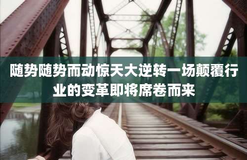 随势随势而动惊天大逆转一场颠覆行业的变革即将席卷而来