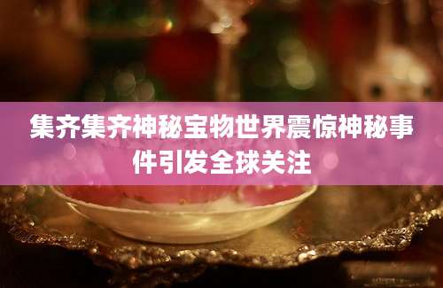 集齐集齐神秘宝物世界震惊神秘事件引发全球关注