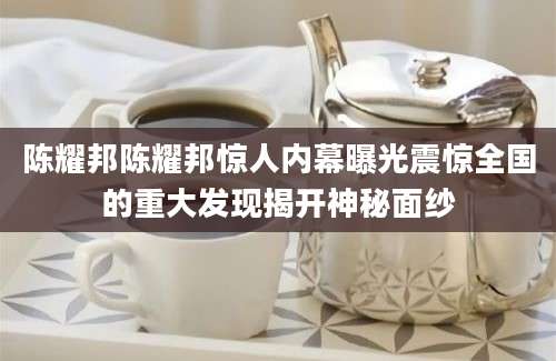 陈耀邦陈耀邦惊人内幕曝光震惊全国的重大发现揭开神秘面纱