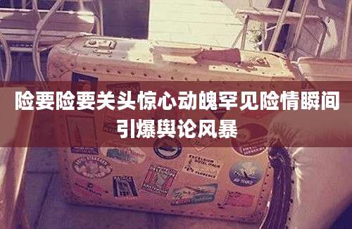 险要险要关头惊心动魄罕见险情瞬间引爆舆论风暴
