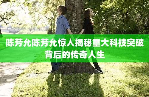 陈芳允陈芳允惊人揭秘重大科技突破背后的传奇人生