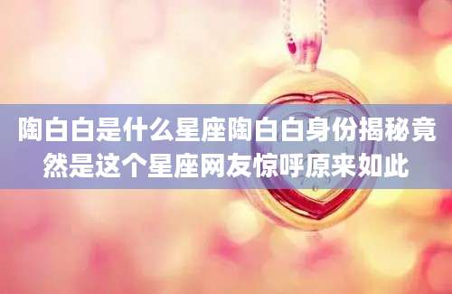 陶白白是什么星座陶白白身份揭秘竟然是这个星座网友惊呼原来如此