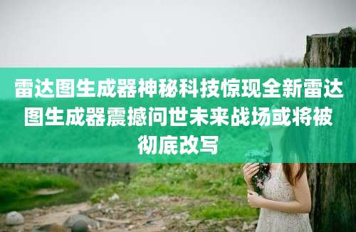 雷达图生成器神秘科技惊现全新雷达图生成器震撼问世未来战场或将被彻底改写