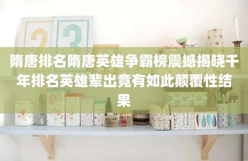 隋唐排名隋唐英雄争霸榜震撼揭晓千年排名英雄辈出竟有如此颠覆性结果