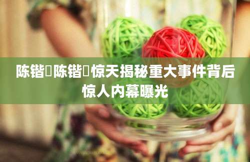 陈锴竑陈锴竑惊天揭秘重大事件背后惊人内幕曝光