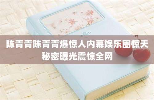 陈青青陈青青爆惊人内幕娱乐圈惊天秘密曝光震惊全网