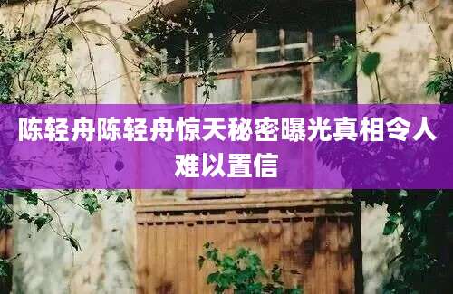 陈轻舟陈轻舟惊天秘密曝光真相令人难以置信