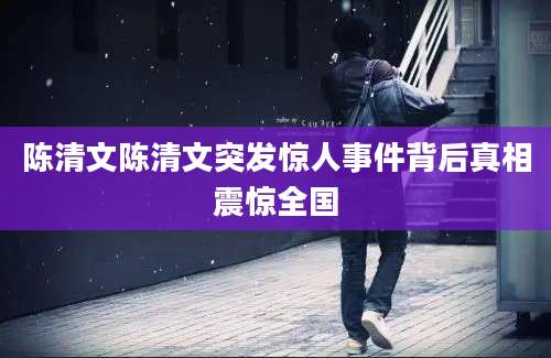 陈清文陈清文突发惊人事件背后真相震惊全国