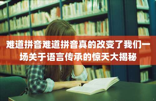 难道拼音难道拼音真的改变了我们一场关于语言传承的惊天大揭秘