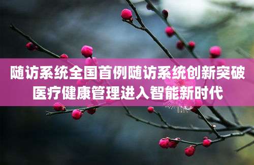 随访系统全国首例随访系统创新突破医疗健康管理进入智能新时代
