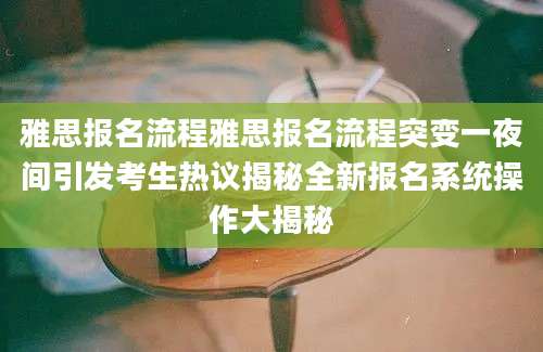雅思报名流程雅思报名流程突变一夜间引发考生热议揭秘全新报名系统操作大揭秘