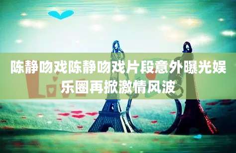 陈静吻戏陈静吻戏片段意外曝光娱乐圈再掀激情风波