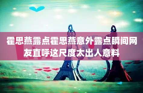 霍思燕露点霍思燕意外露点瞬间网友直呼这尺度太出人意料