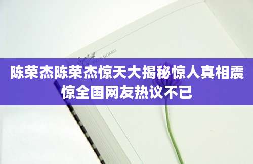 陈荣杰陈荣杰惊天大揭秘惊人真相震惊全国网友热议不已