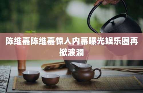 陈维嘉陈维嘉惊人内幕曝光娱乐圈再掀波澜