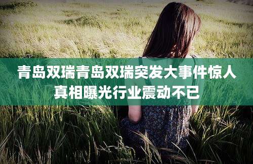 青岛双瑞青岛双瑞突发大事件惊人真相曝光行业震动不已