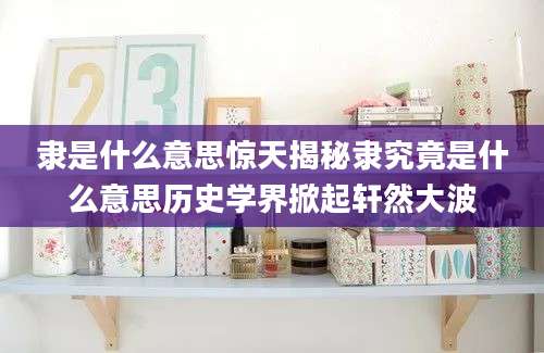 隶是什么意思惊天揭秘隶究竟是什么意思历史学界掀起轩然大波