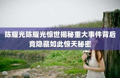 陈耀光陈耀光惊世揭秘重大事件背后竟隐藏如此惊天秘密