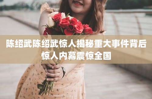 陈绍武陈绍武惊人揭秘重大事件背后惊人内幕震惊全国